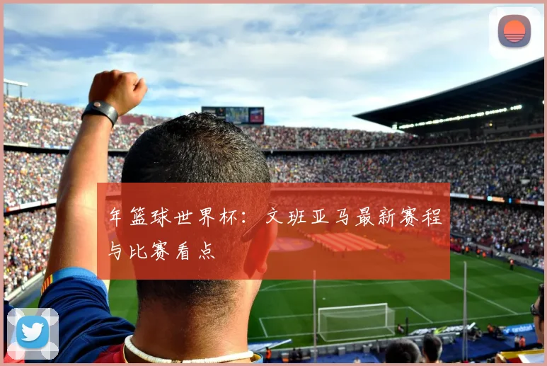年篮球世界杯：文班亚马最新赛程与比赛看点