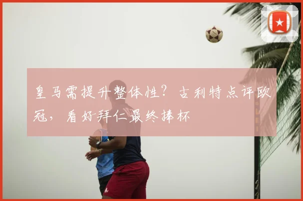 皇马需提升整体性？古利特点评欧冠，看好拜仁最终捧杯
