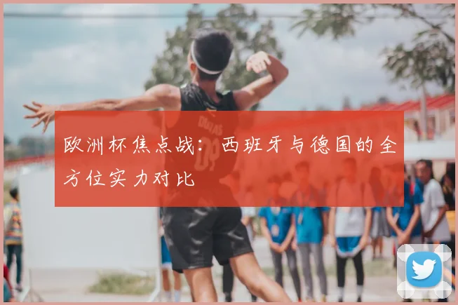 欧洲杯焦点战：西班牙与德国的全方位实力对比