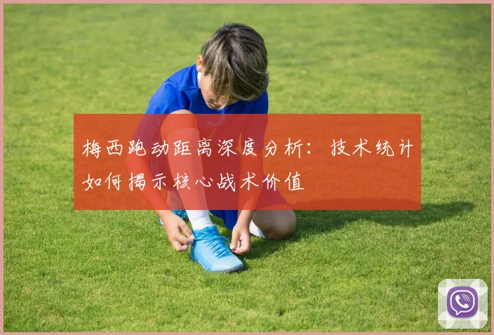 梅西跑动距离深度分析：技术统计如何揭示核心战术价值