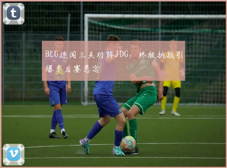 BLG连闯三关对阵JDG，终极挑战引爆季后赛悬念