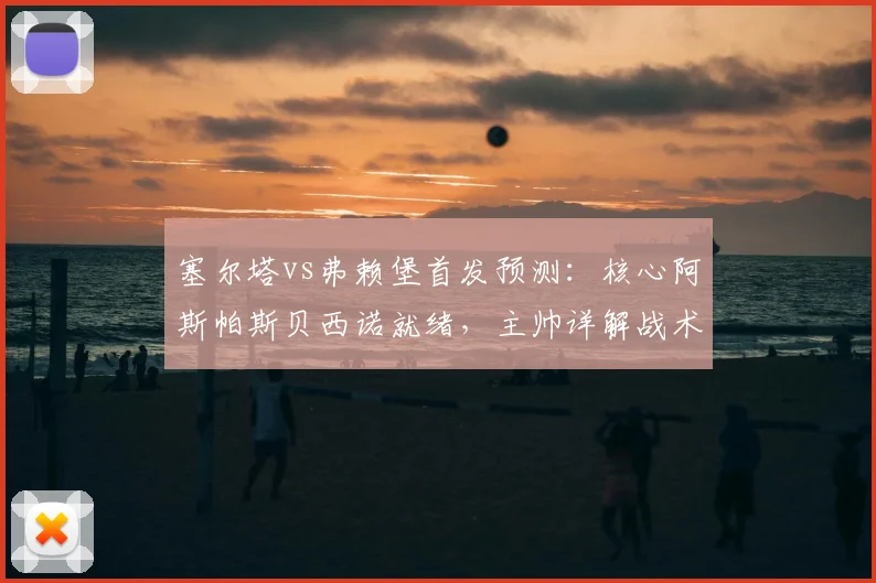 塞尔塔vs弗赖堡首发预测：核心阿斯帕斯贝西诺就绪，主帅详解战术部署