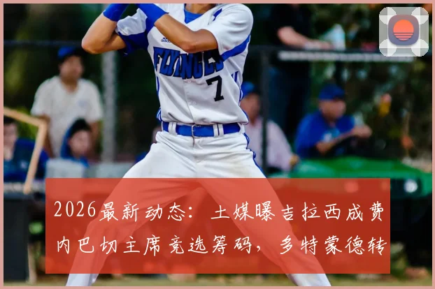 2026最新动态：土媒曝吉拉西成费内巴切主席竞选筹码，多特蒙德转会操作有望获利