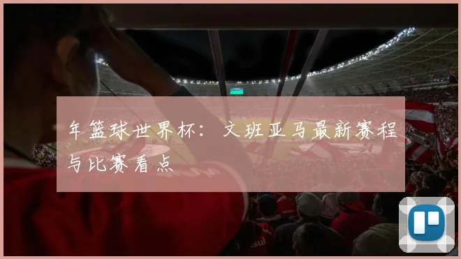 年篮球世界杯：文班亚马最新赛程与比赛看点