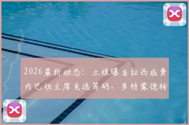 2026最新动态：土媒曝吉拉西成费内巴切主席竞选筹码，多特蒙德转会操作有望获利