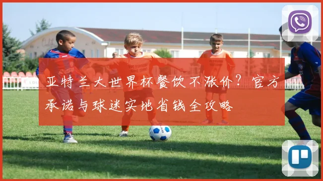 亚特兰大世界杯餐饮不涨价？官方承诺与球迷实地省钱全攻略
