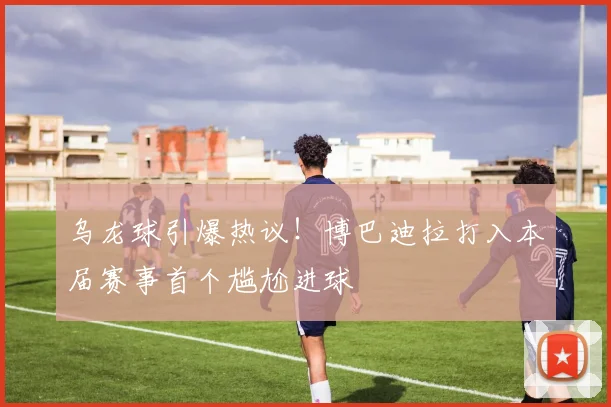 乌龙球引爆热议！博巴迪拉打入本届赛事首个尴尬进球